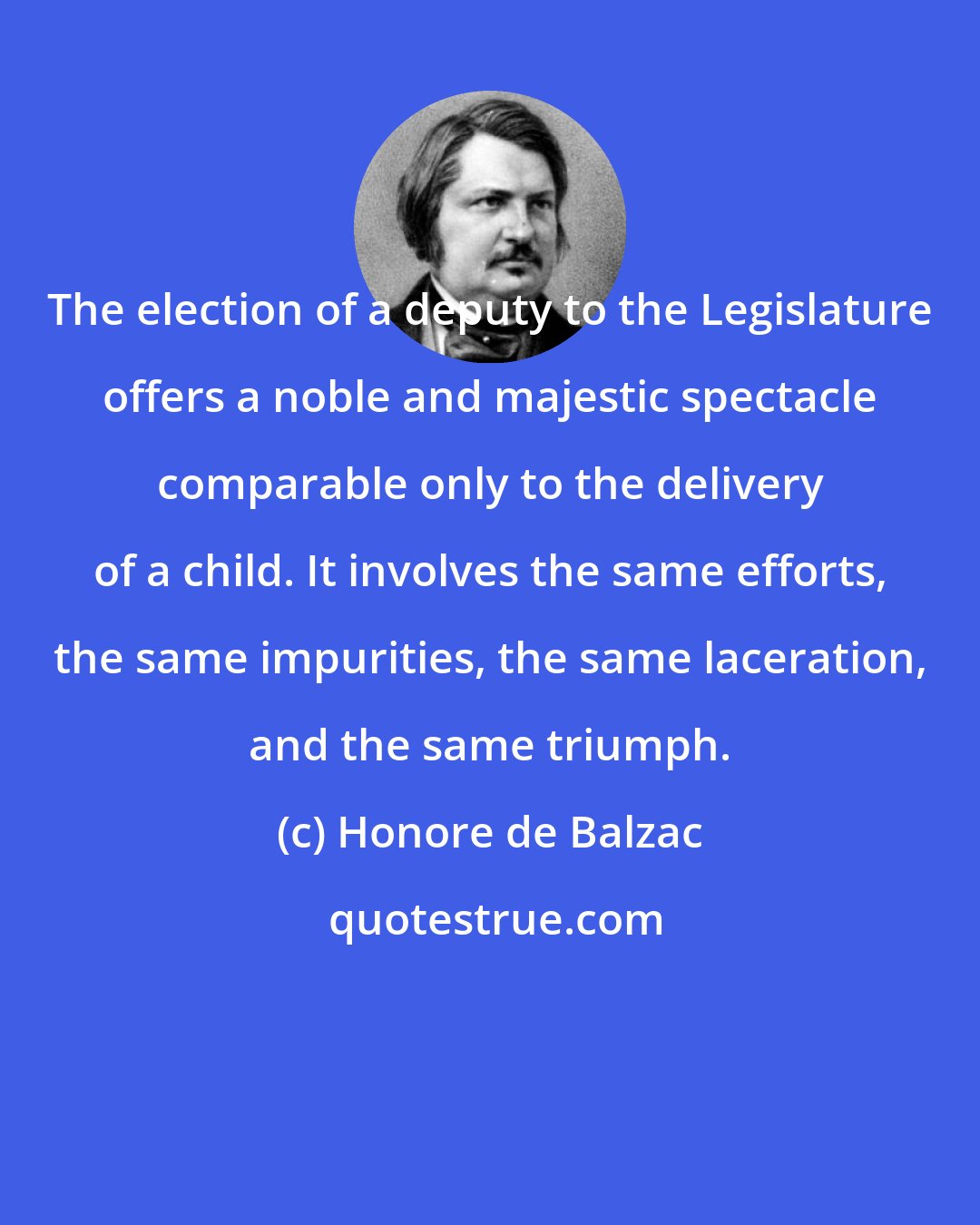 Honore de Balzac: The election of a deputy to the Legislature offers a noble and majestic spectacle comparable only to the delivery of a child. It involves the same efforts, the same impurities, the same laceration, and the same triumph.