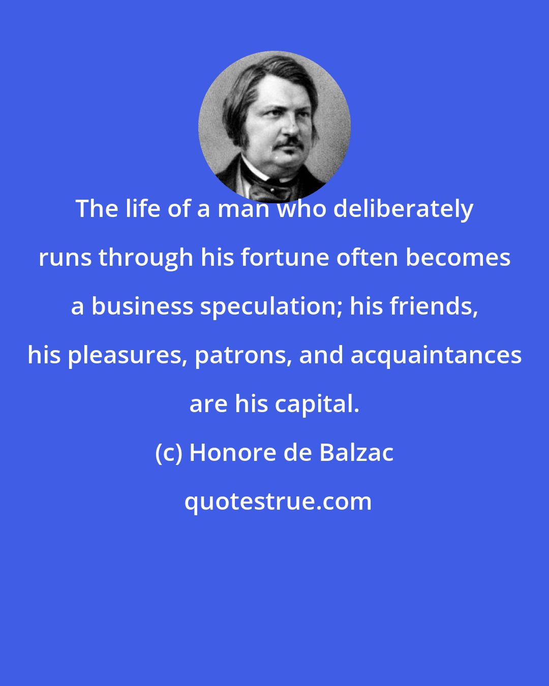 Honore de Balzac: The life of a man who deliberately runs through his fortune often becomes a business speculation; his friends, his pleasures, patrons, and acquaintances are his capital.