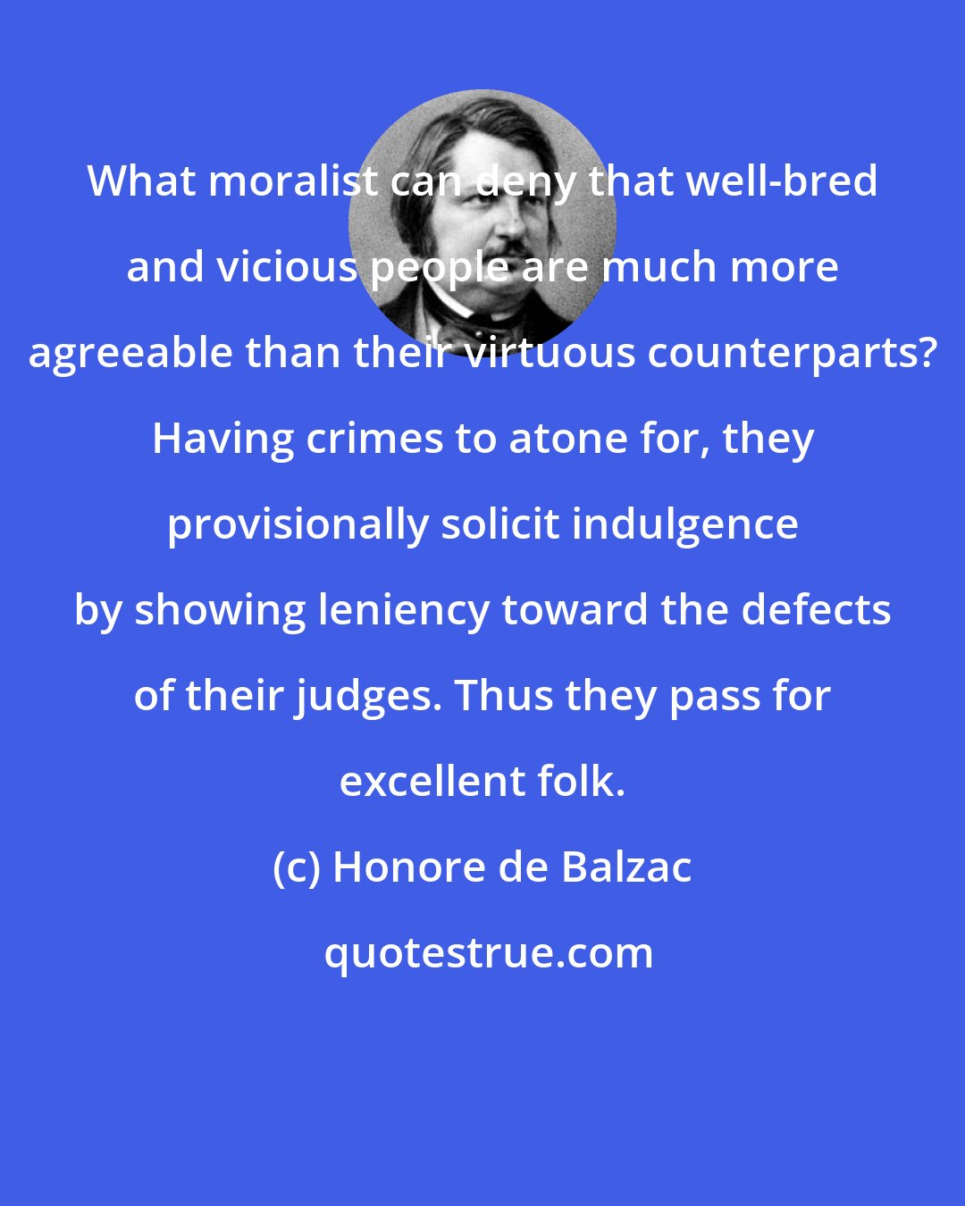 Honore de Balzac: What moralist can deny that well-bred and vicious people are much more agreeable than their virtuous counterparts? Having crimes to atone for, they provisionally solicit indulgence by showing leniency toward the defects of their judges. Thus they pass for excellent folk.