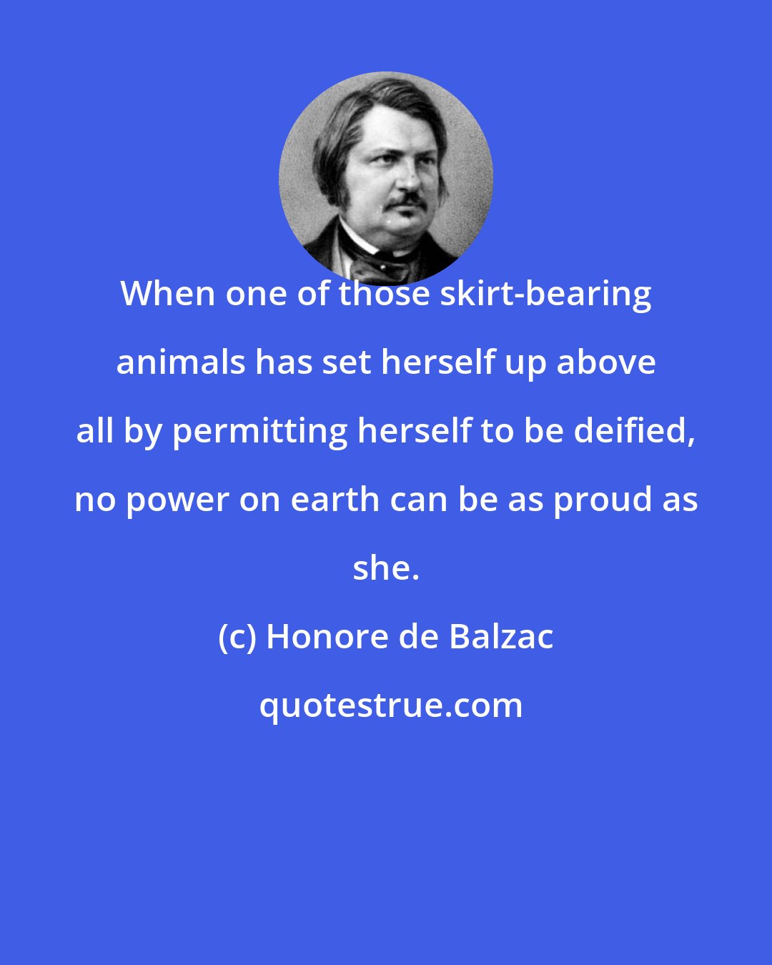 Honore de Balzac: When one of those skirt-bearing animals has set herself up above all by permitting herself to be deified, no power on earth can be as proud as she.