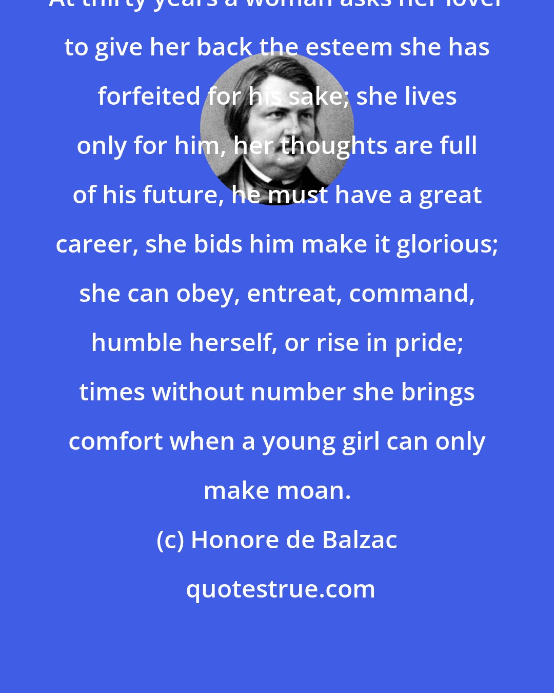 Honore de Balzac: At thirty years a woman asks her lover to give her back the esteem she has forfeited for his sake; she lives only for him, her thoughts are full of his future, he must have a great career, she bids him make it glorious; she can obey, entreat, command, humble herself, or rise in pride; times without number she brings comfort when a young girl can only make moan.