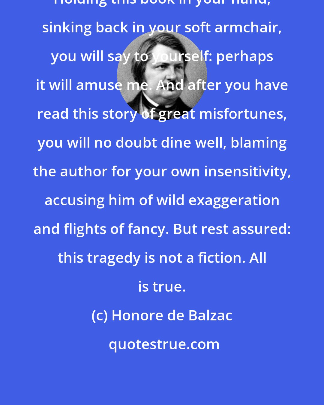 Honore de Balzac: Holding this book in your hand, sinking back in your soft armchair, you will say to yourself: perhaps it will amuse me. And after you have read this story of great misfortunes, you will no doubt dine well, blaming the author for your own insensitivity, accusing him of wild exaggeration and flights of fancy. But rest assured: this tragedy is not a fiction. All is true.