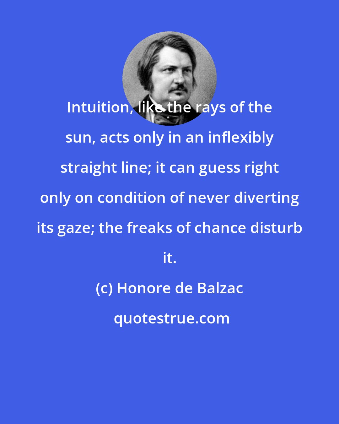 Honore de Balzac: Intuition, like the rays of the sun, acts only in an inflexibly straight line; it can guess right only on condition of never diverting its gaze; the freaks of chance disturb it.