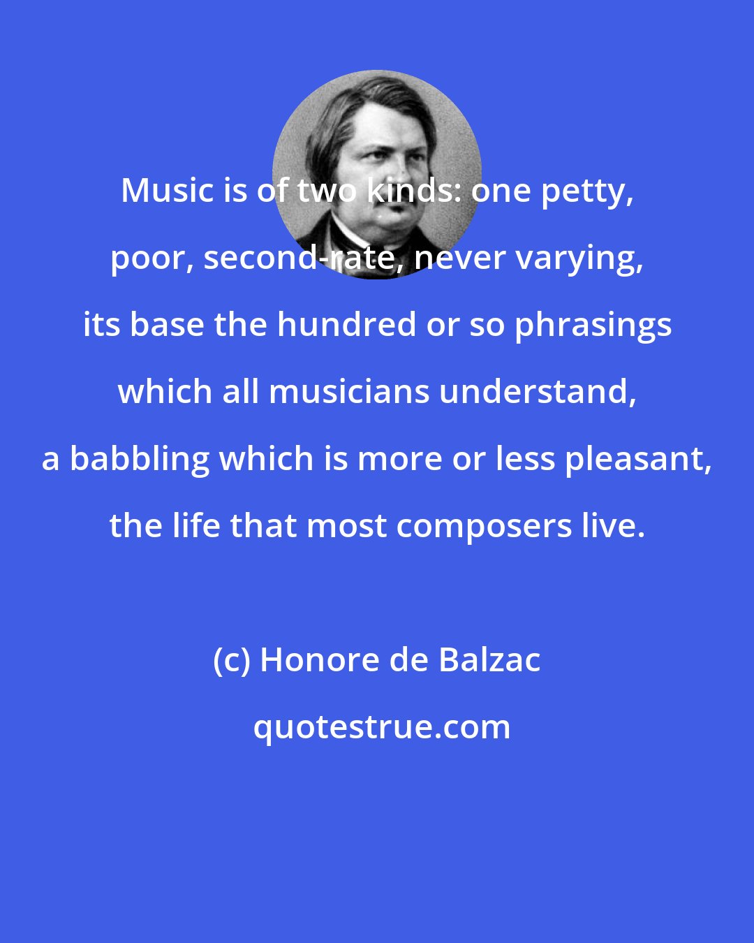 Honore de Balzac: Music is of two kinds: one petty, poor, second-rate, never varying, its base the hundred or so phrasings which all musicians understand, a babbling which is more or less pleasant, the life that most composers live.