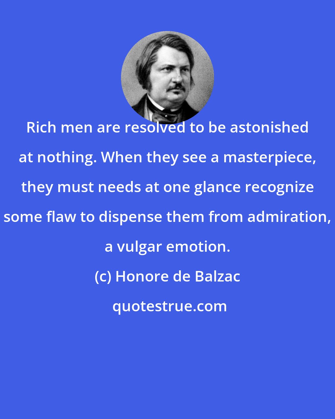 Honore de Balzac: Rich men are resolved to be astonished at nothing. When they see a masterpiece, they must needs at one glance recognize some flaw to dispense them from admiration, a vulgar emotion.