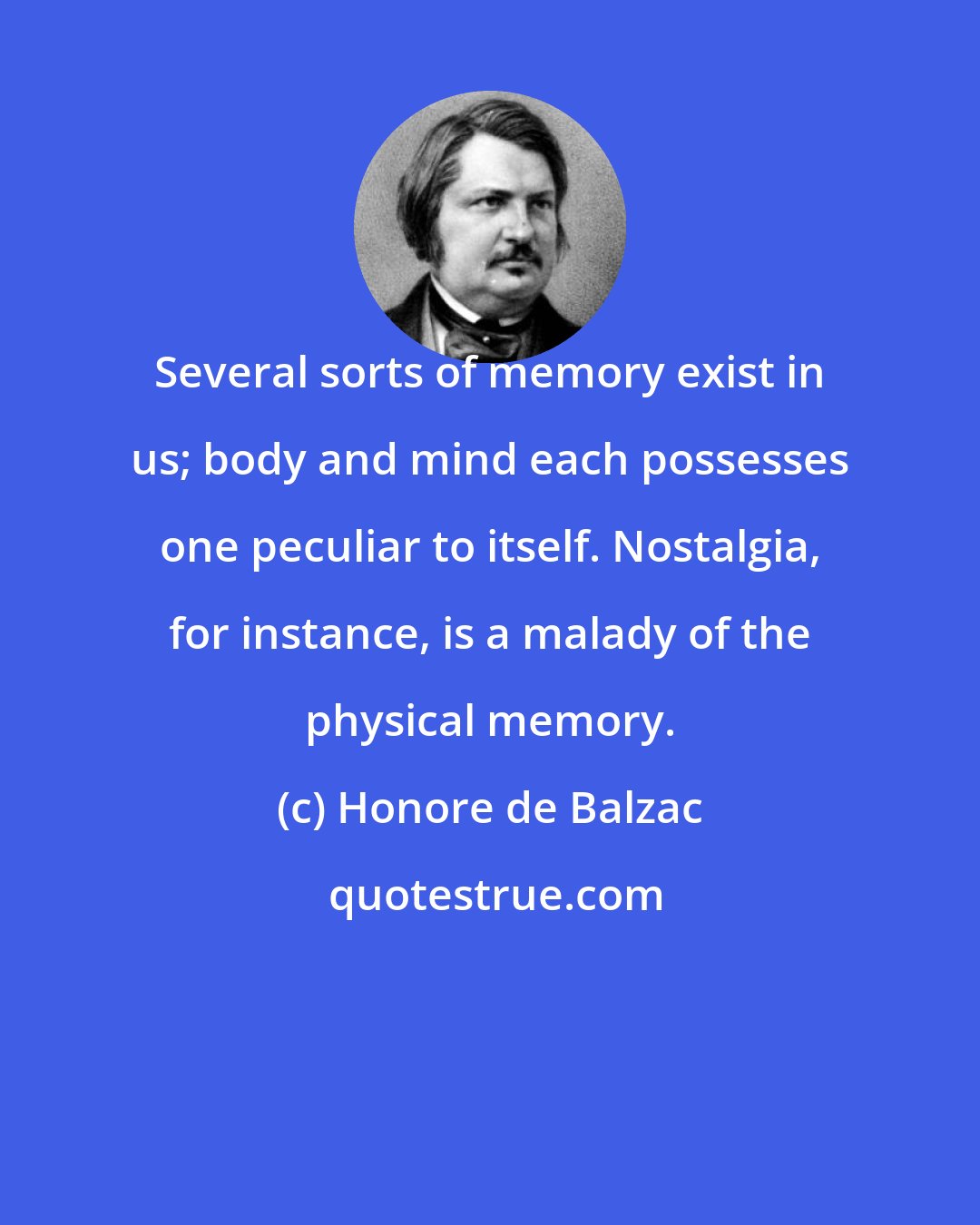 Honore de Balzac: Several sorts of memory exist in us; body and mind each possesses one peculiar to itself. Nostalgia, for instance, is a malady of the physical memory.