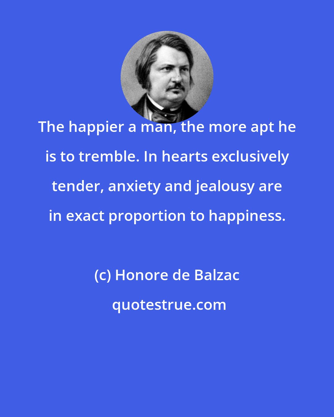 Honore de Balzac: The happier a man, the more apt he is to tremble. In hearts exclusively tender, anxiety and jealousy are in exact proportion to happiness.