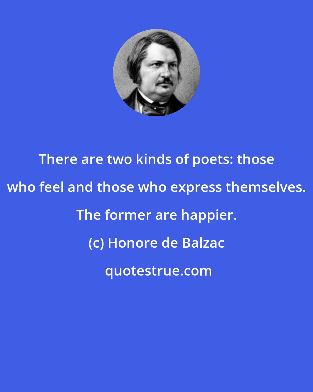 Honore de Balzac: There are two kinds of poets: those who feel and those who express themselves. The former are happier.