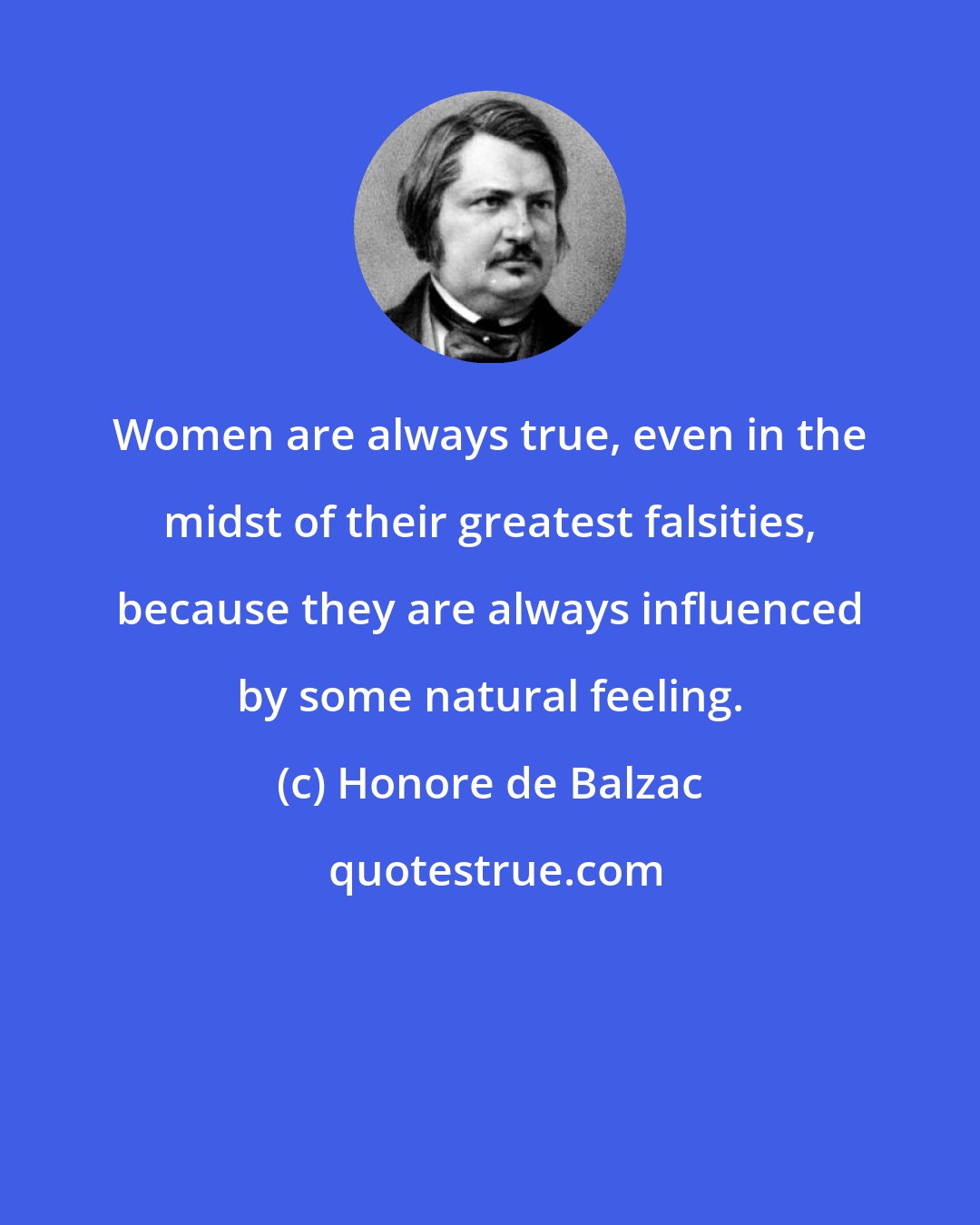 Honore de Balzac: Women are always true, even in the midst of their greatest falsities, because they are always influenced by some natural feeling.