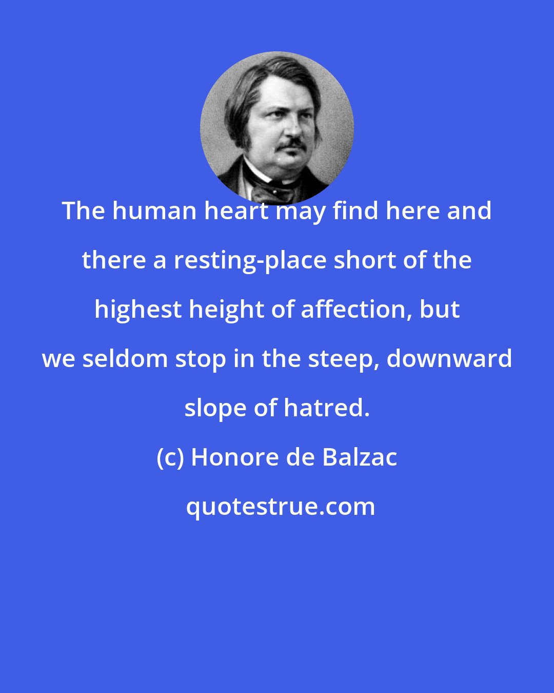 Honore de Balzac: The human heart may find here and there a resting-place short of the highest height of affection, but we seldom stop in the steep, downward slope of hatred.