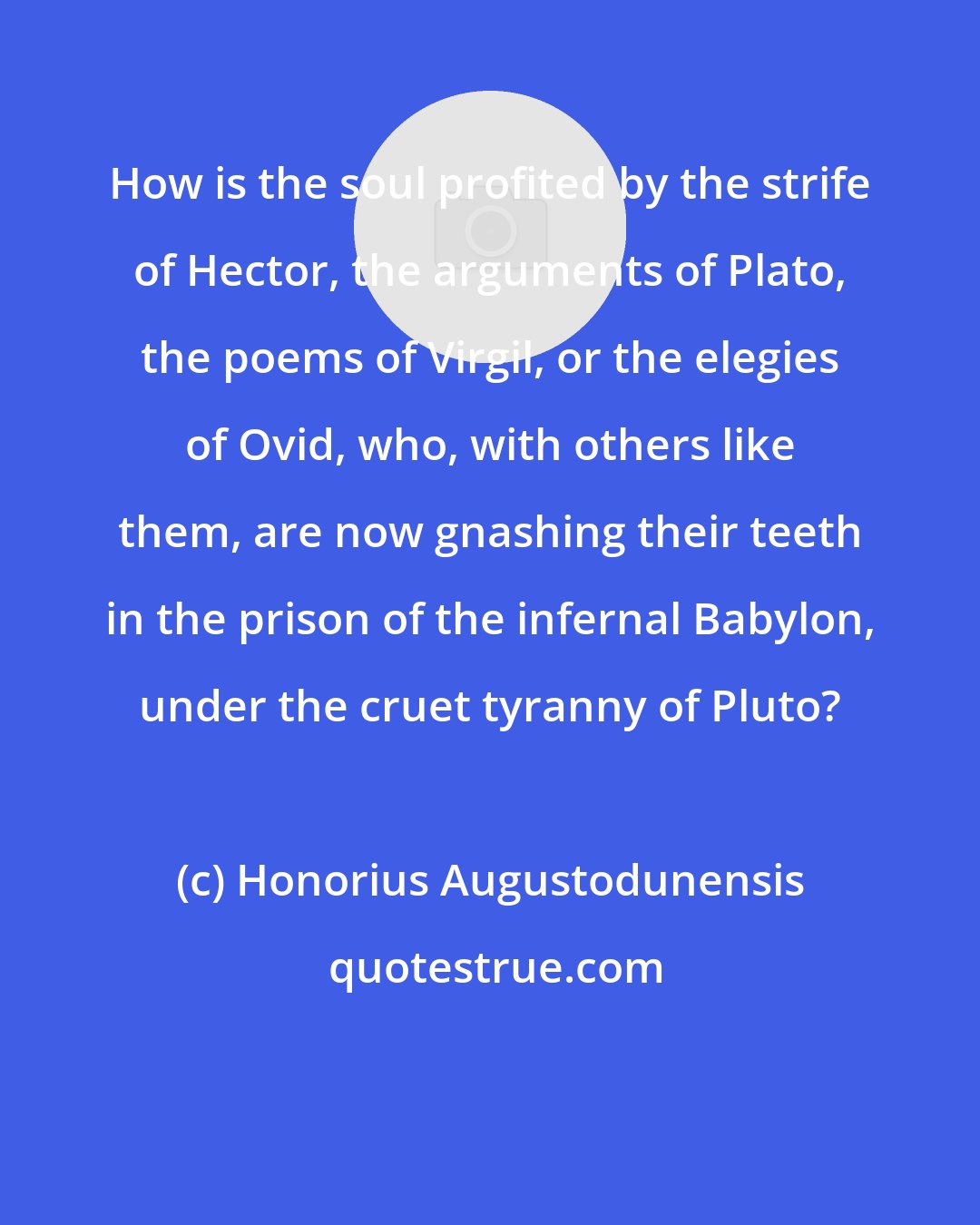 Honorius Augustodunensis: How is the soul profited by the strife of Hector, the arguments of Plato, the poems of Virgil, or the elegies of Ovid, who, with others like them, are now gnashing their teeth in the prison of the infernal Babylon, under the cruet tyranny of Pluto?
