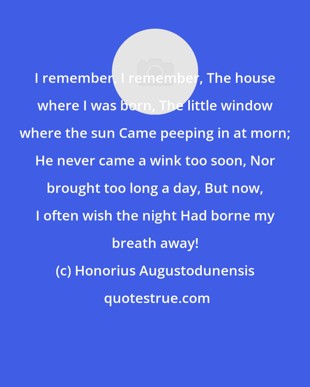 Honorius Augustodunensis: I remember, I remember, The house where I was born, The little window where the sun Came peeping in at morn; He never came a wink too soon, Nor brought too long a day, But now, I often wish the night Had borne my breath away!