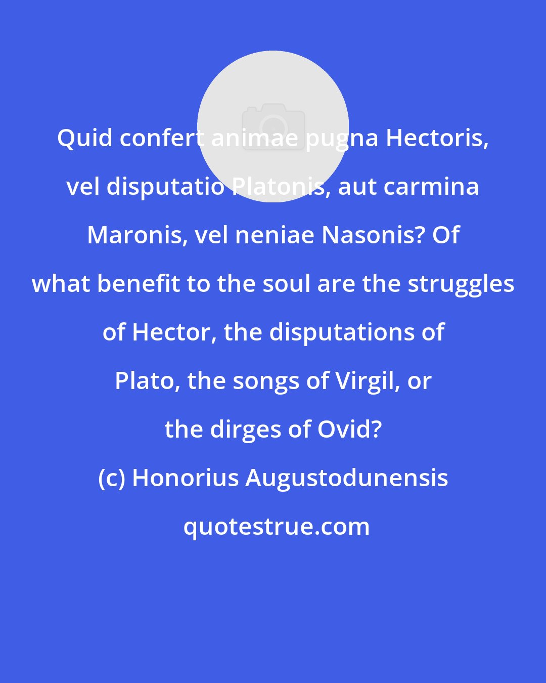 Honorius Augustodunensis: Quid confert animae pugna Hectoris, vel disputatio Platonis, aut carmina Maronis, vel neniae Nasonis? Of what benefit to the soul are the struggles of Hector, the disputations of Plato, the songs of Virgil, or the dirges of Ovid?