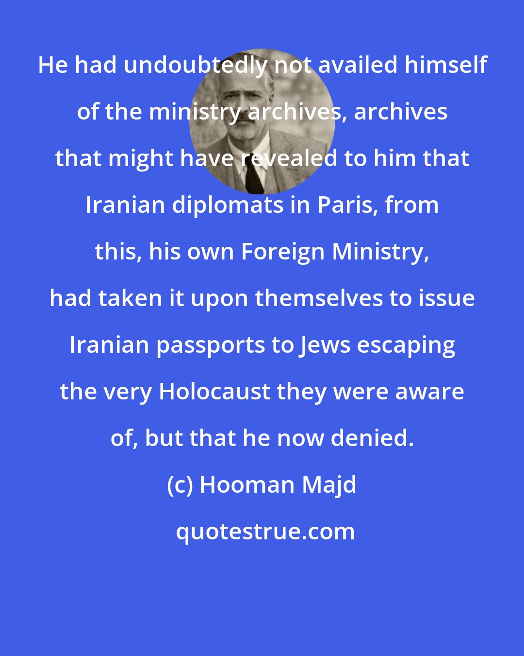 Hooman Majd: He had undoubtedly not availed himself of the ministry archives, archives that might have revealed to him that Iranian diplomats in Paris, from this, his own Foreign Ministry, had taken it upon themselves to issue Iranian passports to Jews escaping the very Holocaust they were aware of, but that he now denied.