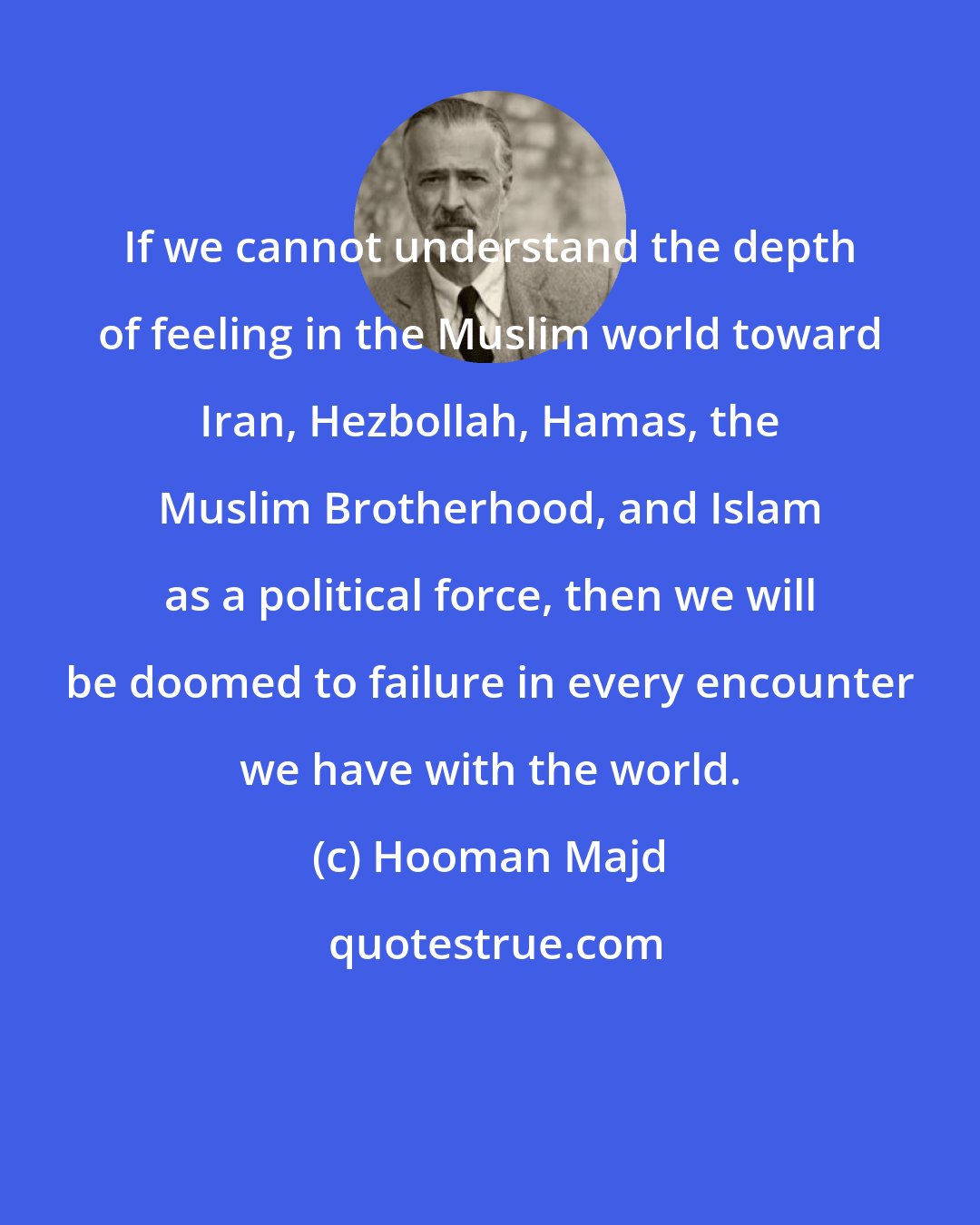 Hooman Majd: If we cannot understand the depth of feeling in the Muslim world toward Iran, Hezbollah, Hamas, the Muslim Brotherhood, and Islam as a political force, then we will be doomed to failure in every encounter we have with the world.