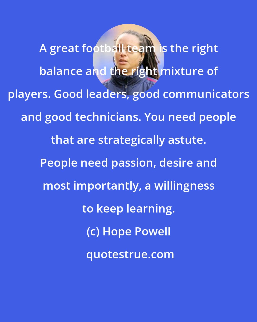Hope Powell: A great football team is the right balance and the right mixture of players. Good leaders, good communicators and good technicians. You need people that are strategically astute. People need passion, desire and most importantly, a willingness to keep learning.