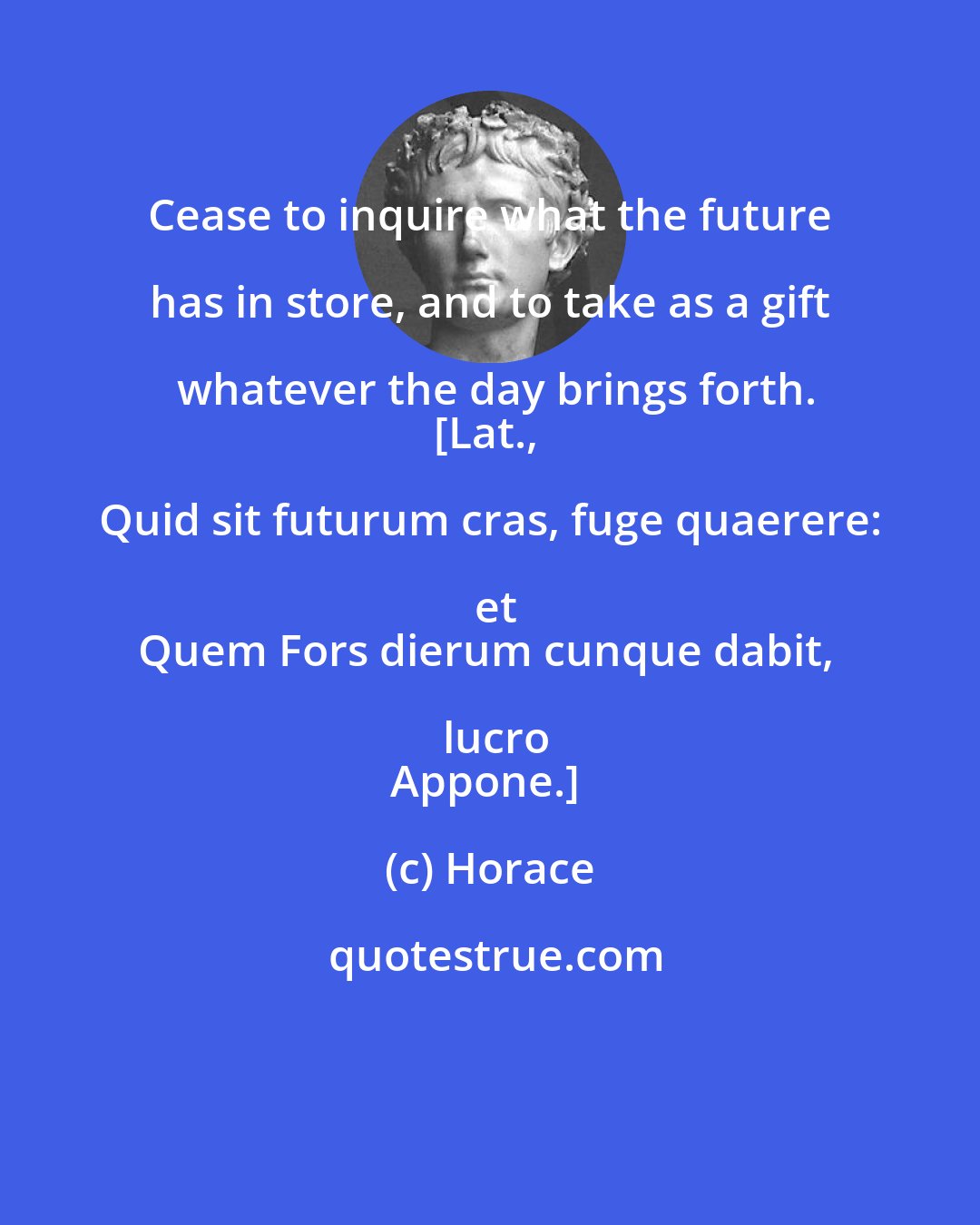 Horace: Cease to inquire what the future has in store, and to take as a gift whatever the day brings forth.
[Lat., Quid sit futurum cras, fuge quaerere: et
Quem Fors dierum cunque dabit, lucro
Appone.]
