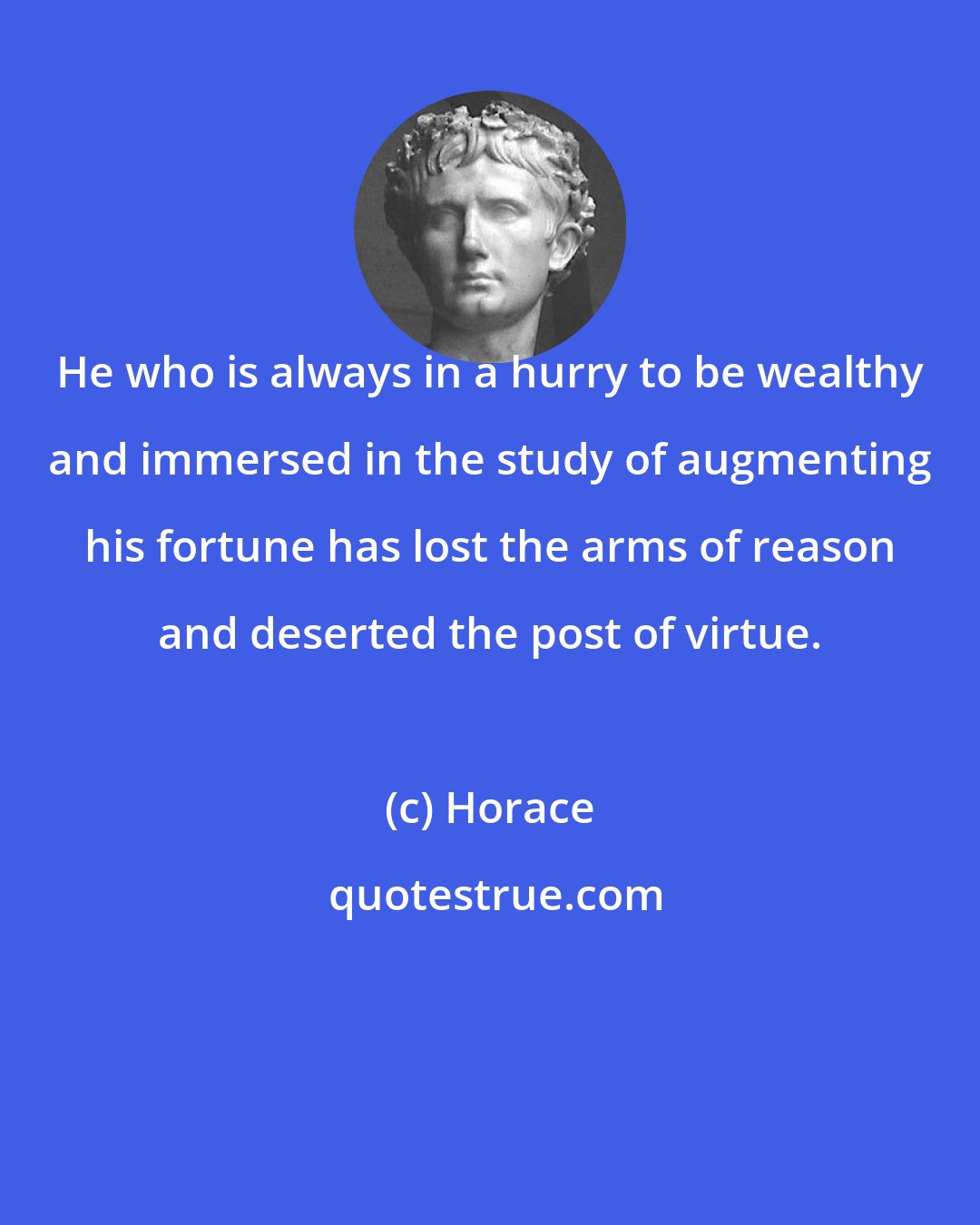 Horace: He who is always in a hurry to be wealthy and immersed in the study of augmenting his fortune has lost the arms of reason and deserted the post of virtue.