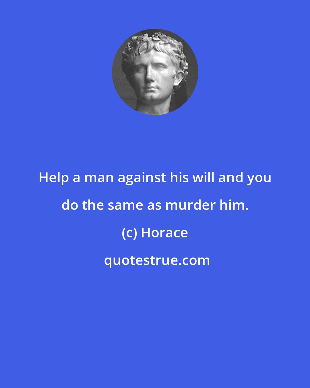 Horace: Help a man against his will and you do the same as murder him.