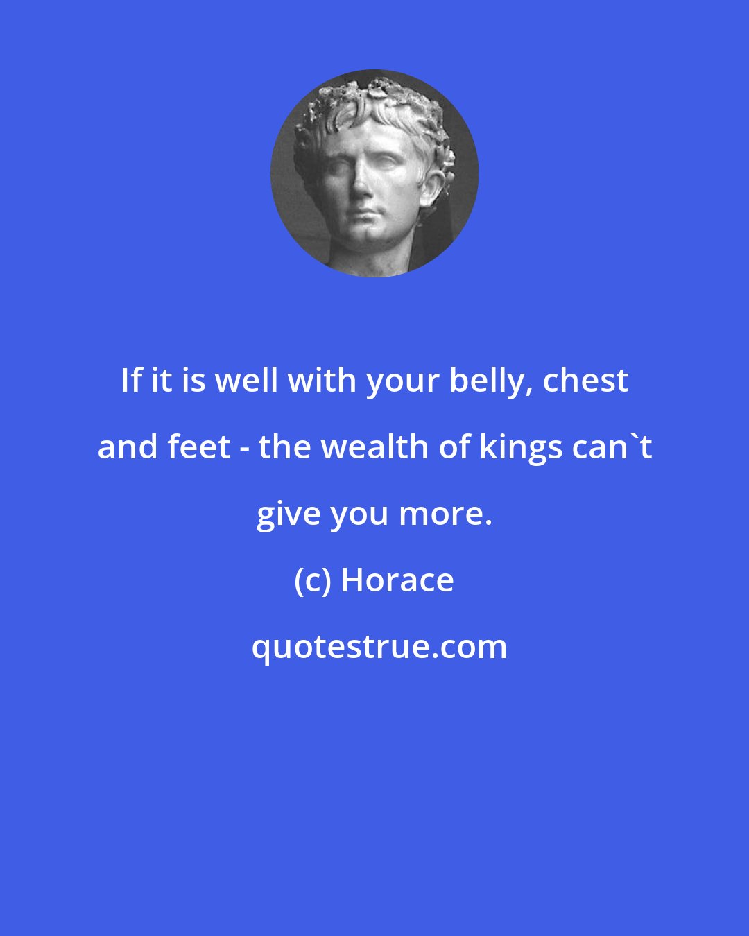 Horace: If it is well with your belly, chest and feet - the wealth of kings can't give you more.