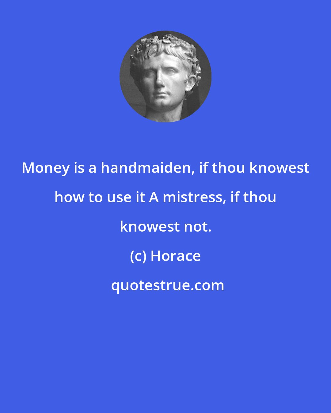 Horace: Money is a handmaiden, if thou knowest how to use it A mistress, if thou knowest not.