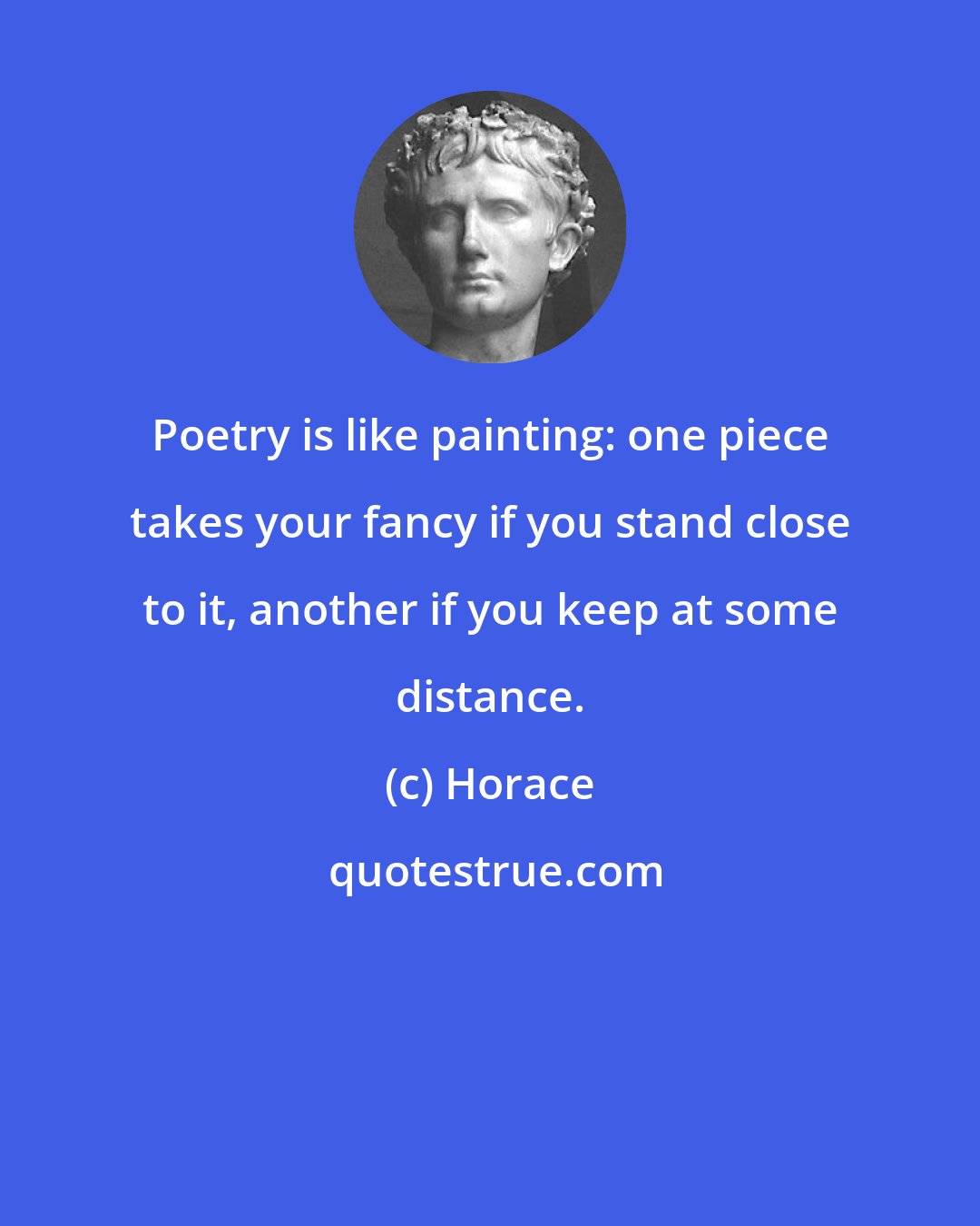 Horace: Poetry is like painting: one piece takes your fancy if you stand close to it, another if you keep at some distance.