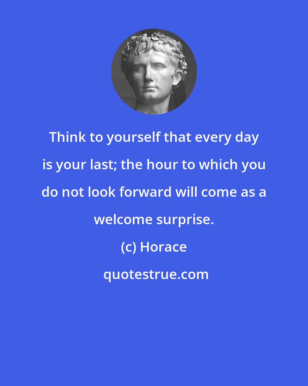 Horace: Think to yourself that every day is your last; the hour to which you do not look forward will come as a welcome surprise.