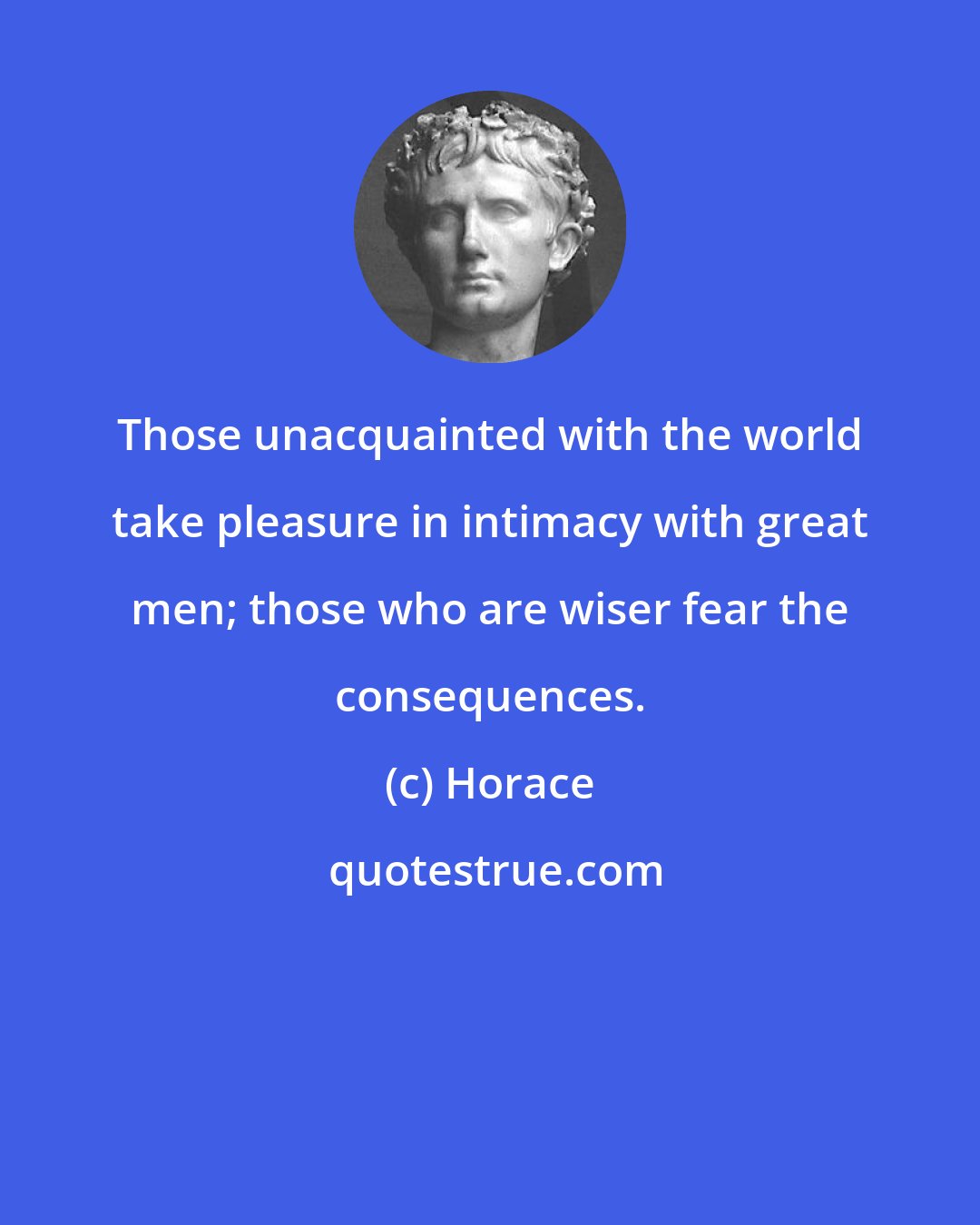 Horace: Those unacquainted with the world take pleasure in intimacy with great men; those who are wiser fear the consequences.