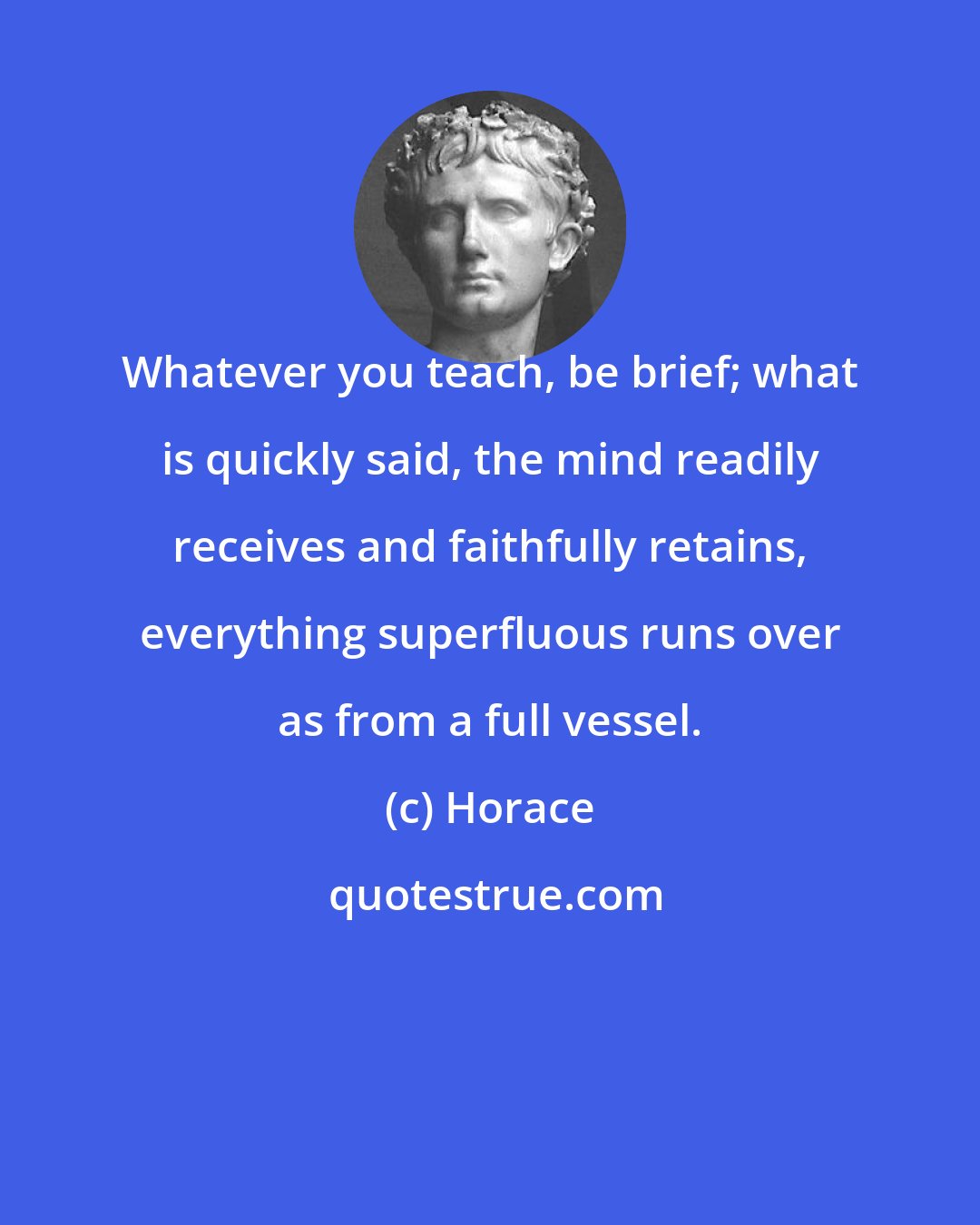 Horace: Whatever you teach, be brief; what is quickly said, the mind readily receives and faithfully retains, everything superfluous runs over as from a full vessel.