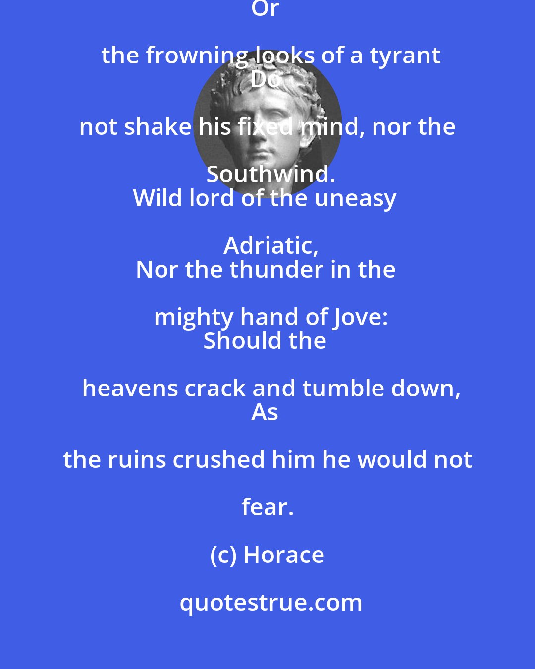 Horace: When a man is just and firm in his purpose,
The citizens burning to approve a wrong
Or the frowning looks of a tyrant
Do not shake his fixed mind, nor the Southwind.
Wild lord of the uneasy Adriatic,
Nor the thunder in the mighty hand of Jove:
Should the heavens crack and tumble down,
As the ruins crushed him he would not fear.