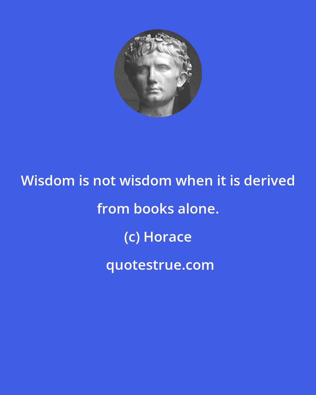 Horace: Wisdom is not wisdom when it is derived from books alone.