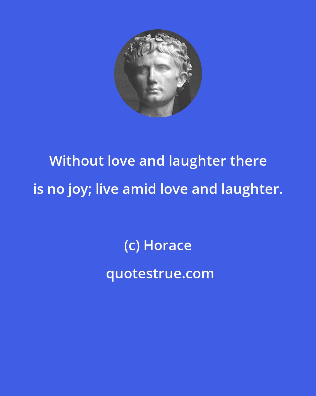 Horace: Without love and laughter there is no joy; live amid love and laughter.