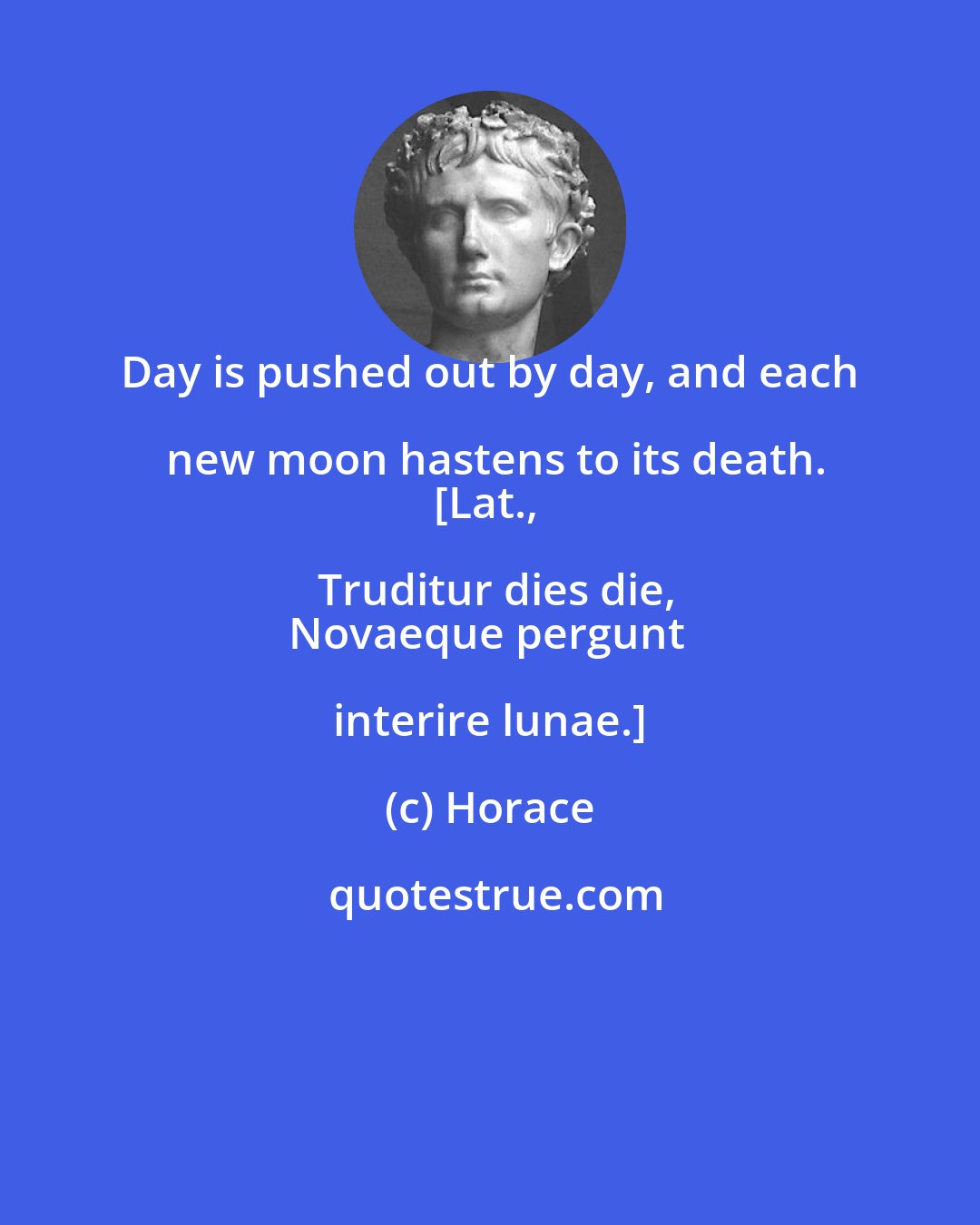 Horace: Day is pushed out by day, and each new moon hastens to its death.
[Lat., Truditur dies die,
Novaeque pergunt interire lunae.]