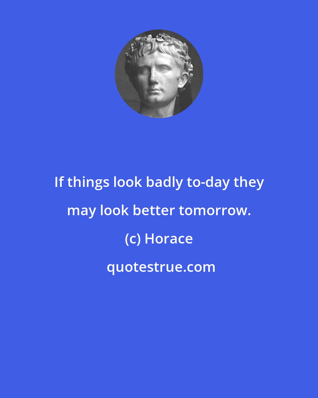 Horace: If things look badly to-day they may look better tomorrow.