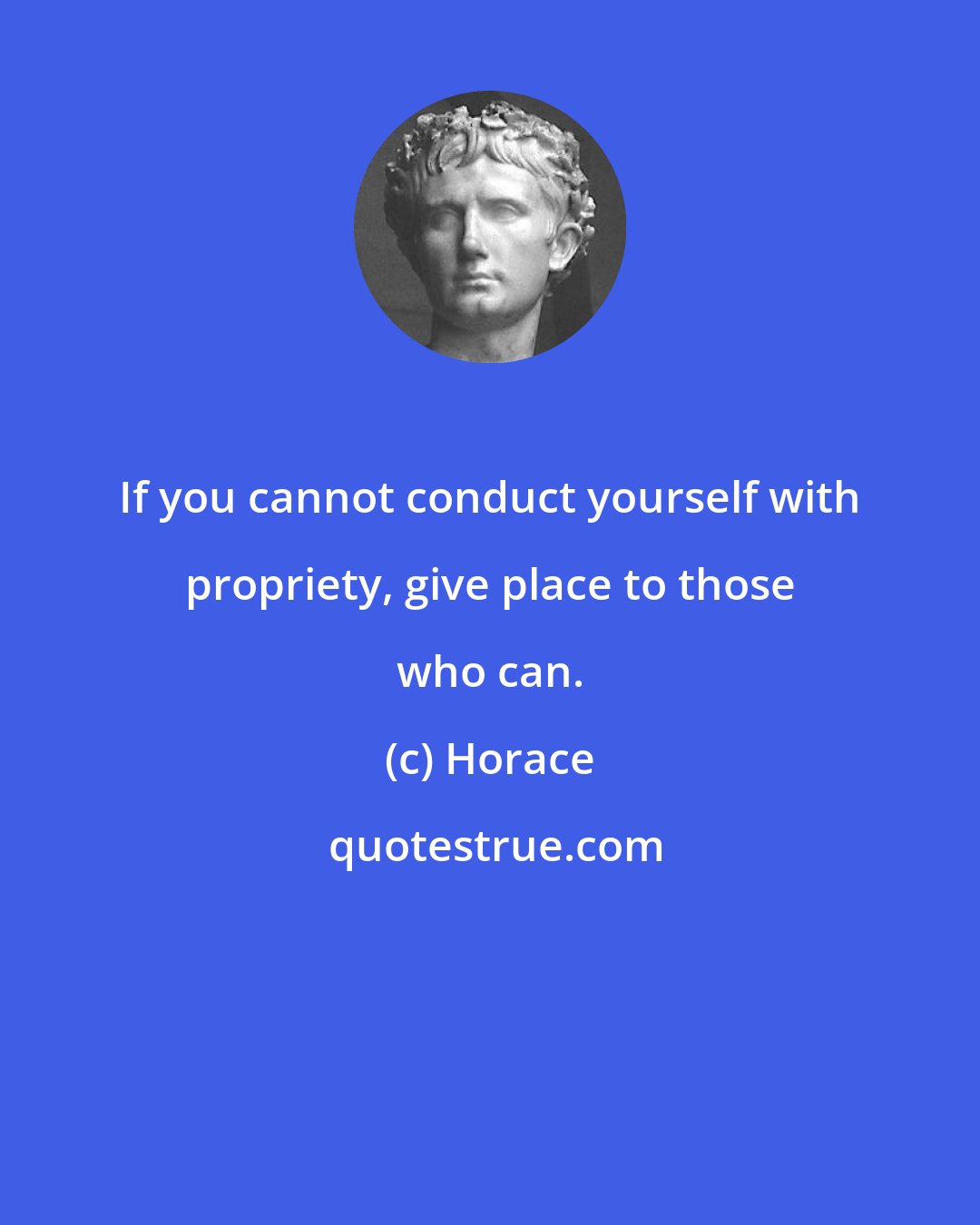 Horace: If you cannot conduct yourself with propriety, give place to those who can.