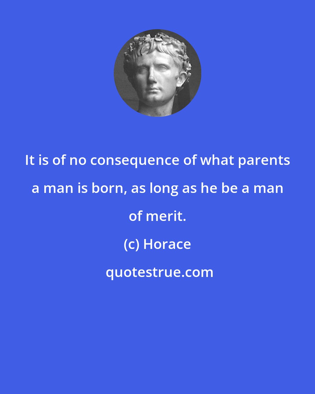 Horace: It is of no consequence of what parents a man is born, as long as he be a man of merit.