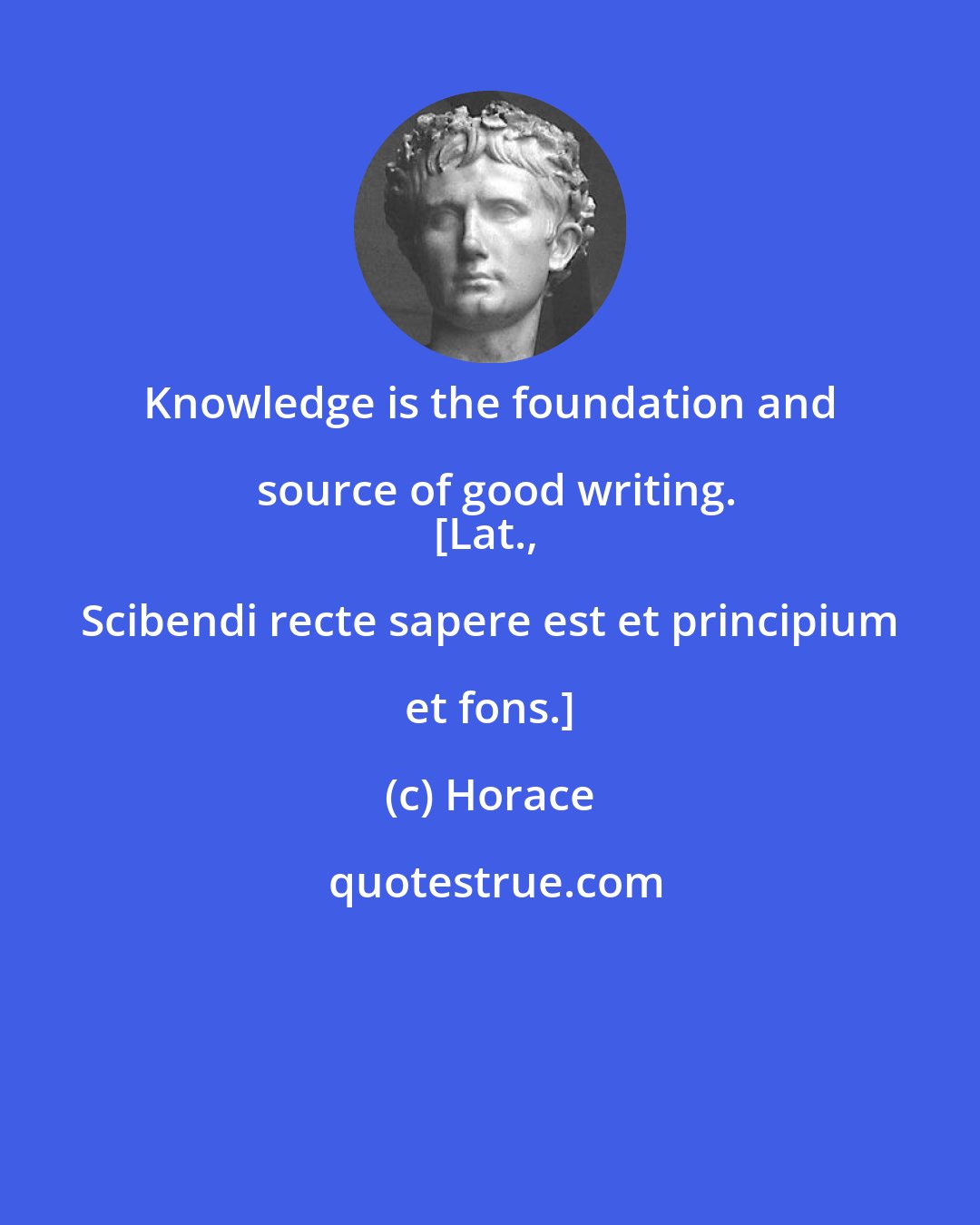 Horace: Knowledge is the foundation and source of good writing.
[Lat., Scibendi recte sapere est et principium et fons.]