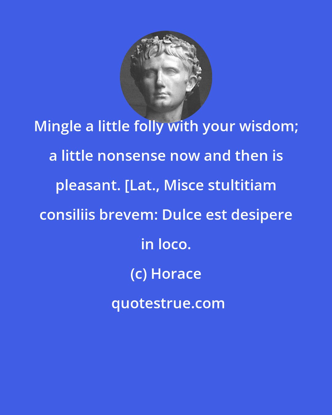 Horace: Mingle a little folly with your wisdom; a little nonsense now and then is pleasant. [Lat., Misce stultitiam consiliis brevem: Dulce est desipere in loco.