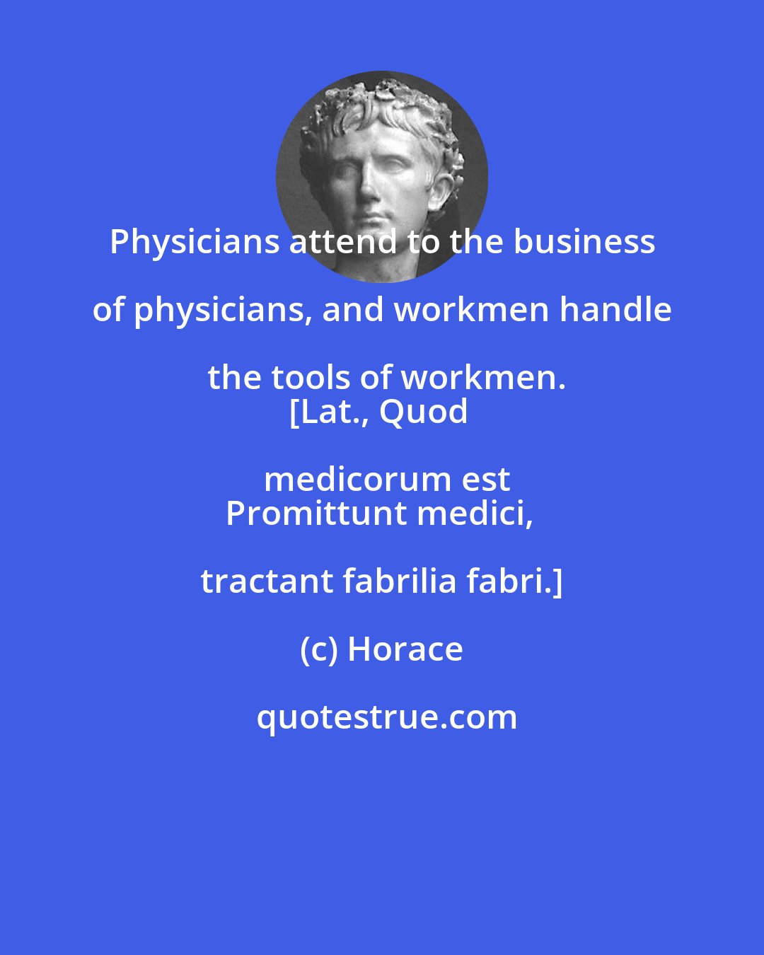 Horace: Physicians attend to the business of physicians, and workmen handle the tools of workmen.
[Lat., Quod medicorum est
Promittunt medici, tractant fabrilia fabri.]