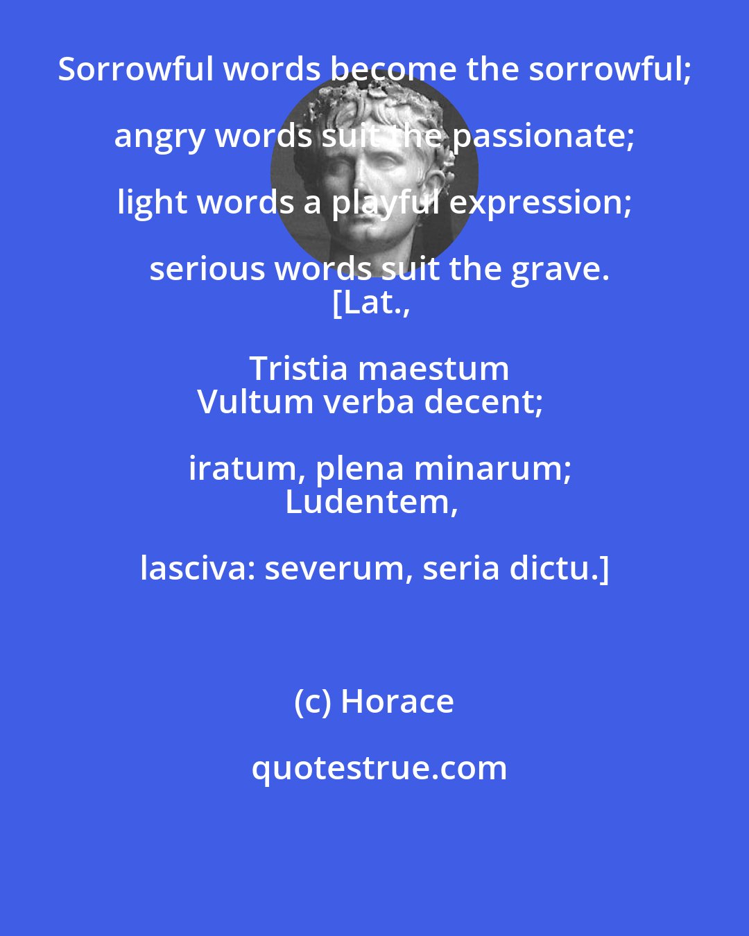 Horace: Sorrowful words become the sorrowful; angry words suit the passionate; light words a playful expression; serious words suit the grave.
[Lat., Tristia maestum
Vultum verba decent; iratum, plena minarum;
Ludentem, lasciva: severum, seria dictu.]