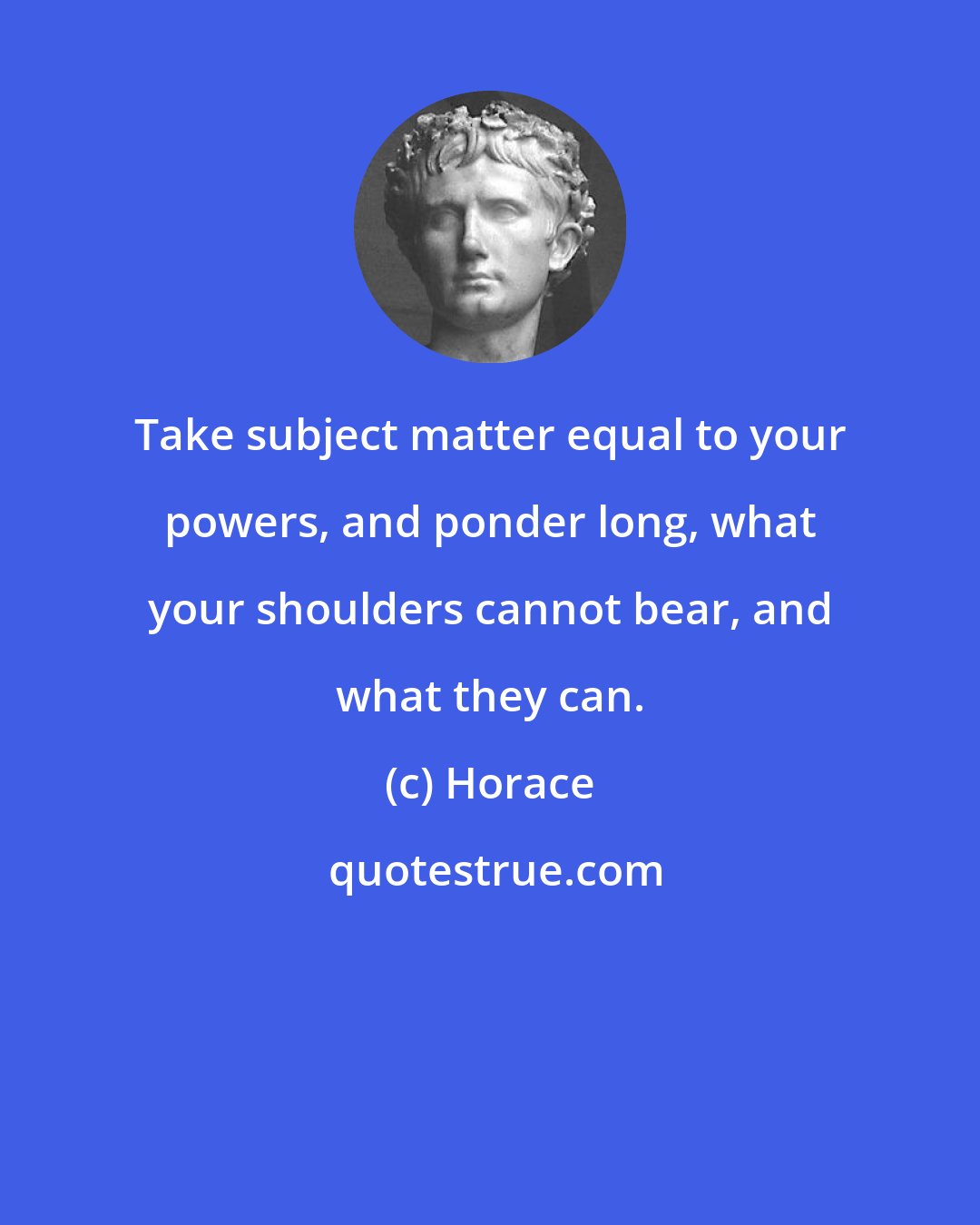 Horace: Take subject matter equal to your powers, and ponder long, what your shoulders cannot bear, and what they can.