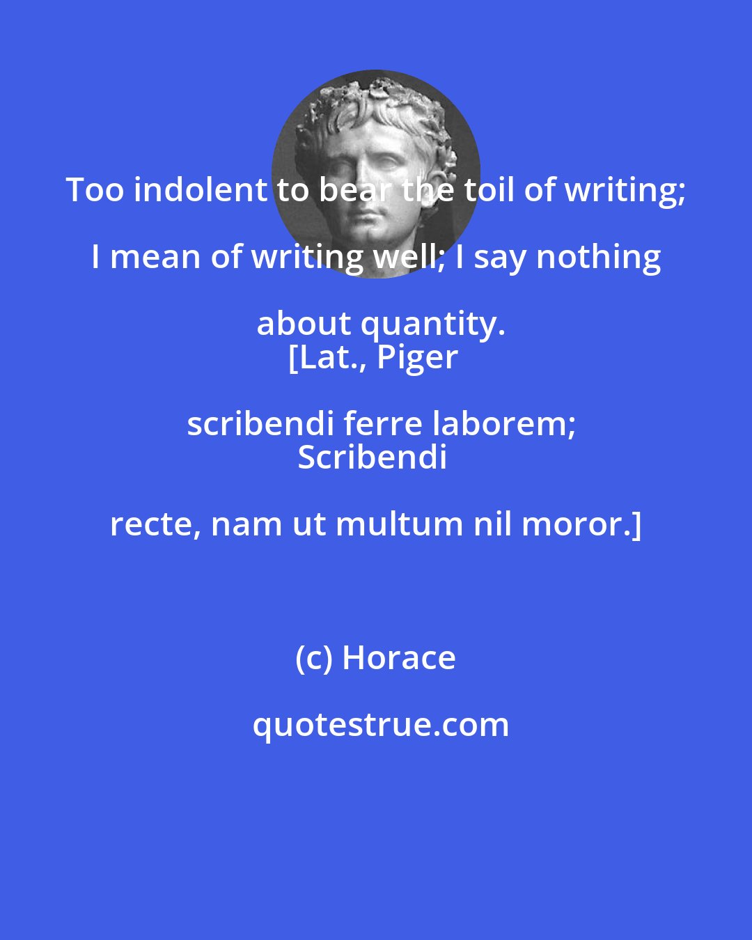 Horace: Too indolent to bear the toil of writing; I mean of writing well; I say nothing about quantity.
[Lat., Piger scribendi ferre laborem;
Scribendi recte, nam ut multum nil moror.]