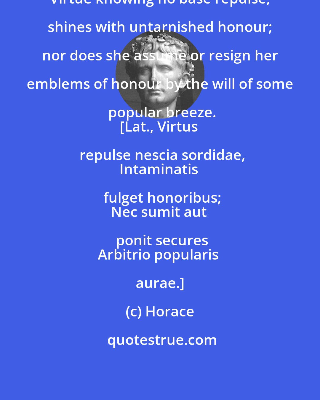 Horace: Virtue knowing no base repulse, shines with untarnished honour; nor does she assume or resign her emblems of honour by the will of some popular breeze.
[Lat., Virtus repulse nescia sordidae,
Intaminatis fulget honoribus;
Nec sumit aut ponit secures
Arbitrio popularis aurae.]
