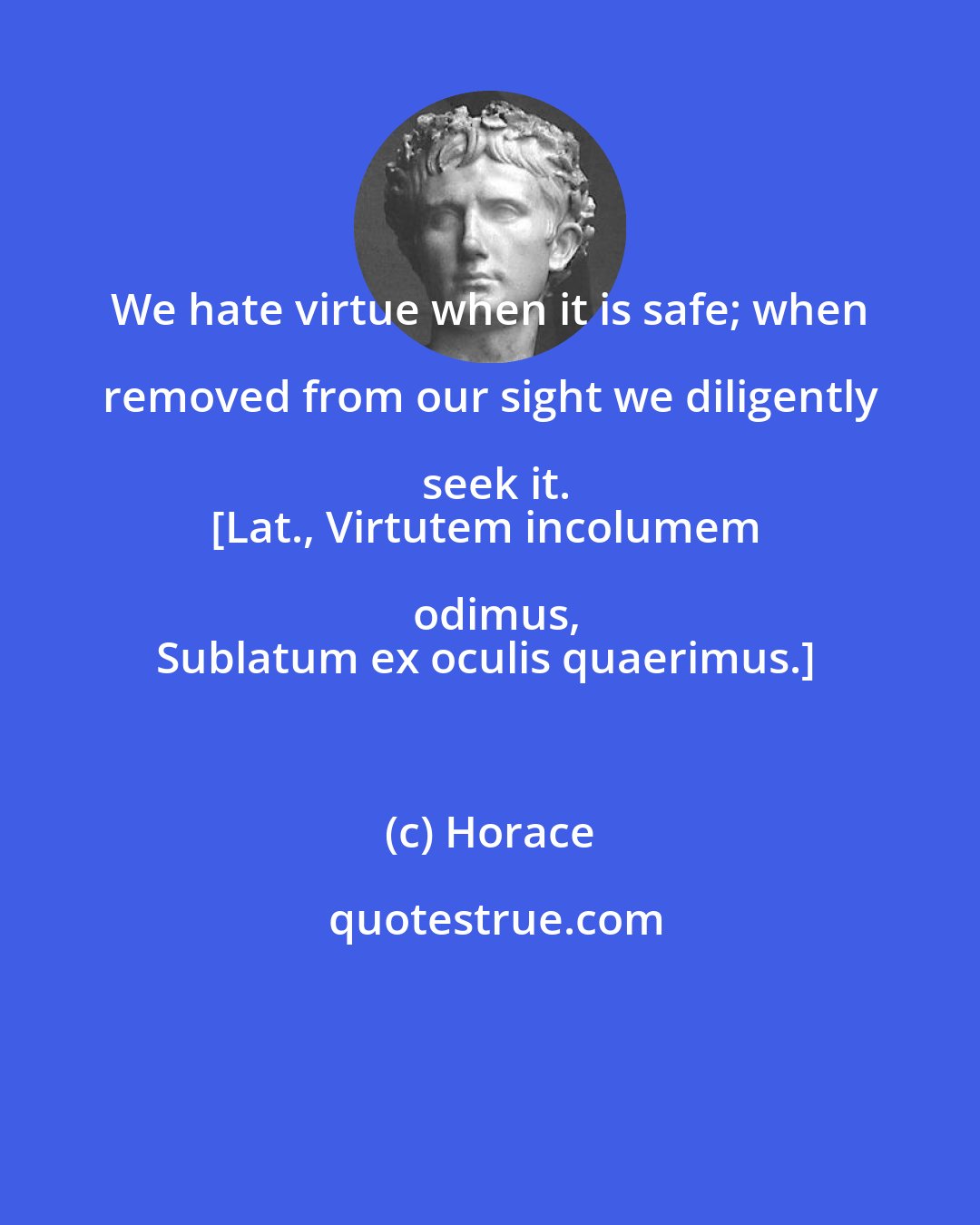 Horace: We hate virtue when it is safe; when removed from our sight we diligently seek it.
[Lat., Virtutem incolumem odimus,
Sublatum ex oculis quaerimus.]