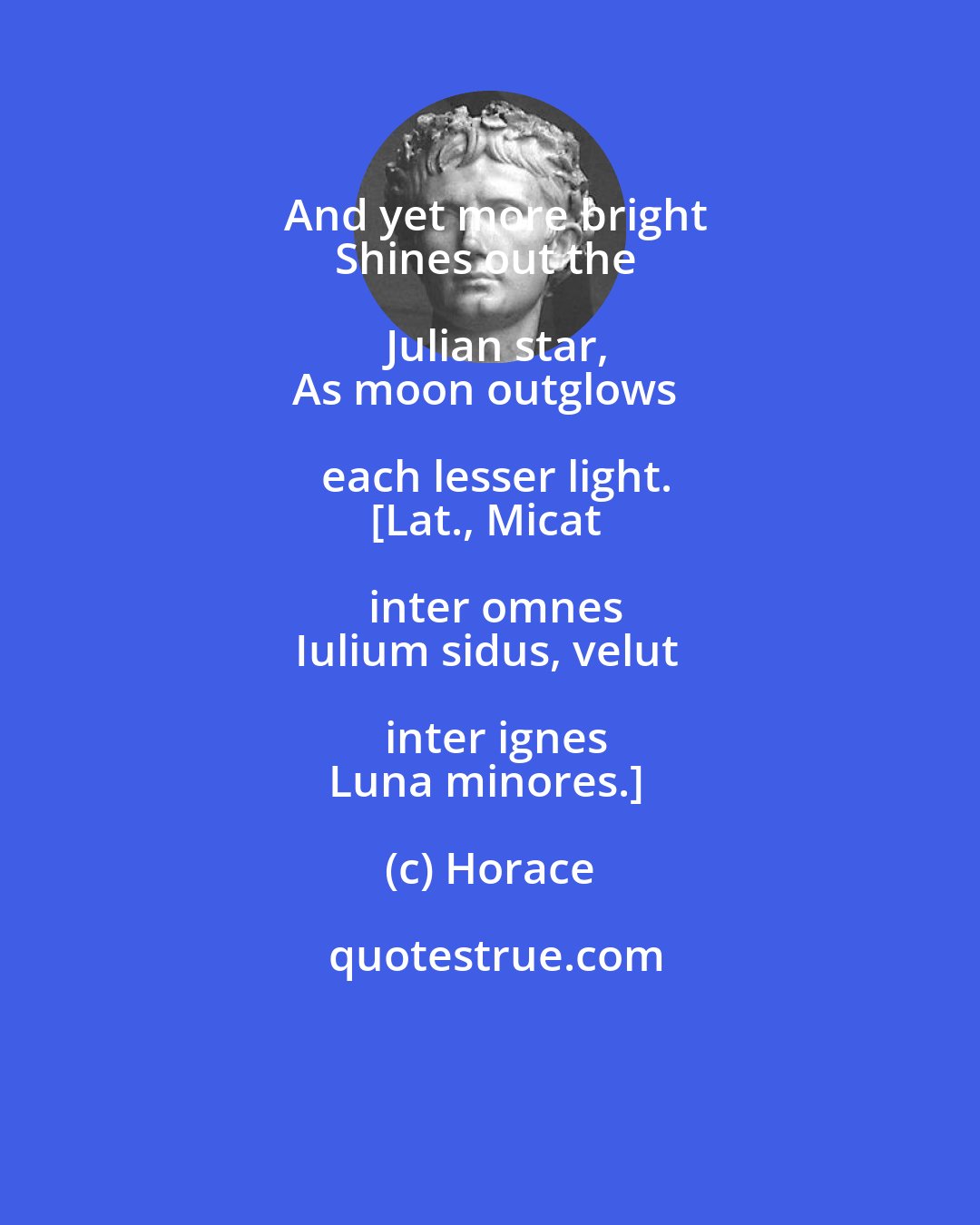 Horace: And yet more bright
Shines out the Julian star,
As moon outglows each lesser light.
[Lat., Micat inter omnes
Iulium sidus, velut inter ignes
Luna minores.]