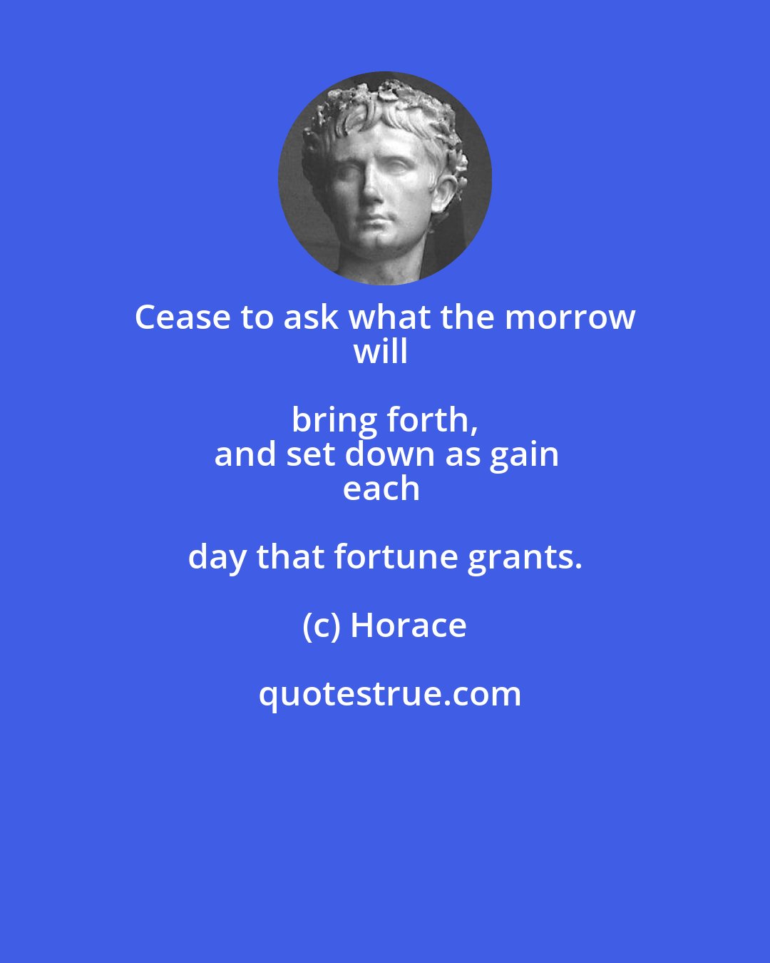 Horace: Cease to ask what the morrow 
will bring forth, 
and set down as gain
each day that fortune grants.