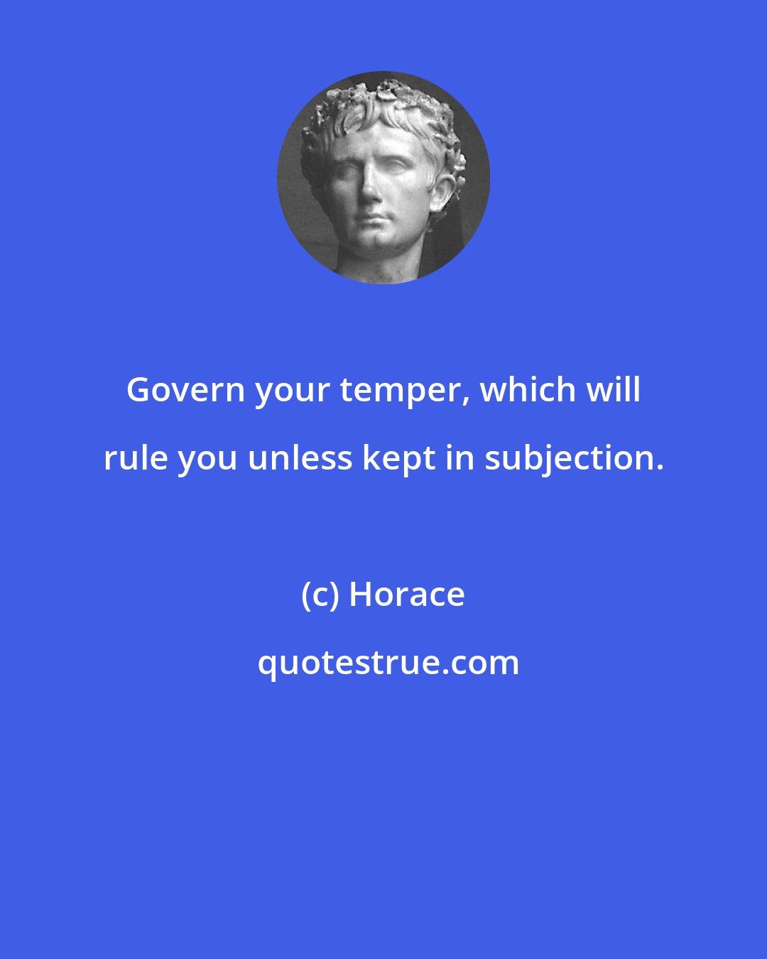 Horace: Govern your temper, which will rule you unless kept in subjection.