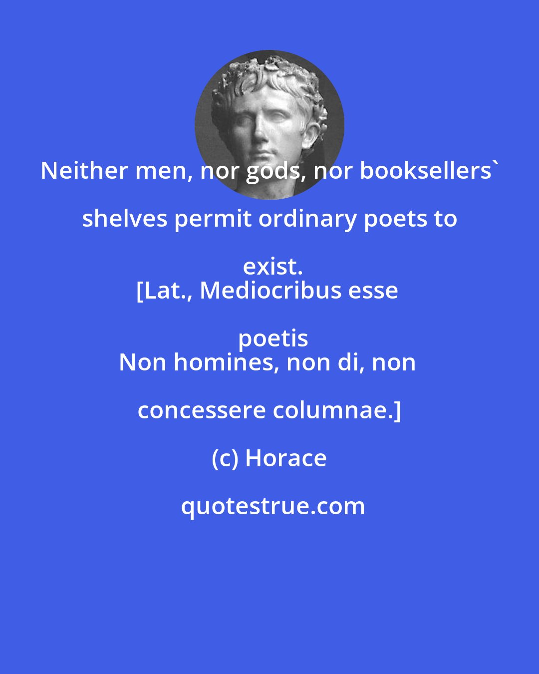 Horace: Neither men, nor gods, nor booksellers' shelves permit ordinary poets to exist.
[Lat., Mediocribus esse poetis
Non homines, non di, non concessere columnae.]