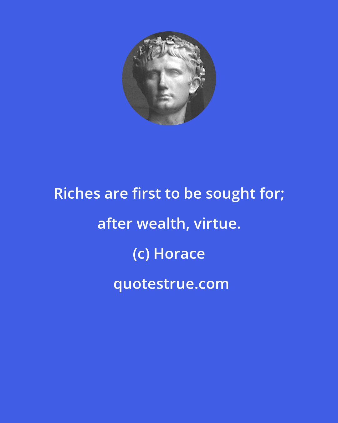 Horace: Riches are first to be sought for; after wealth, virtue.