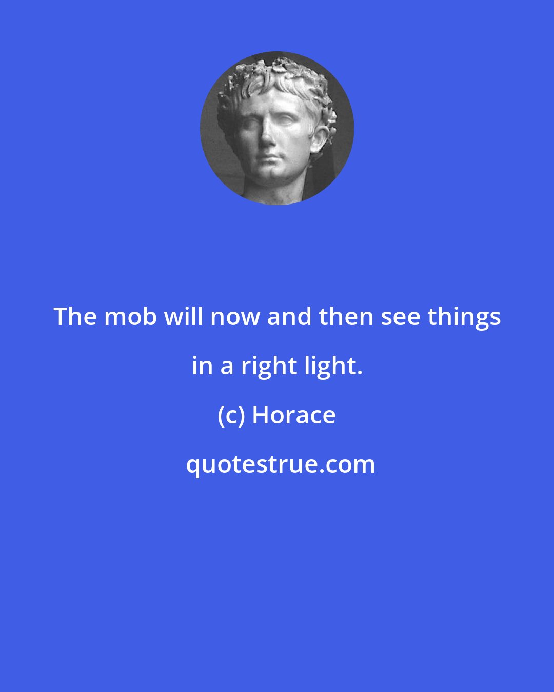 Horace: The mob will now and then see things in a right light.